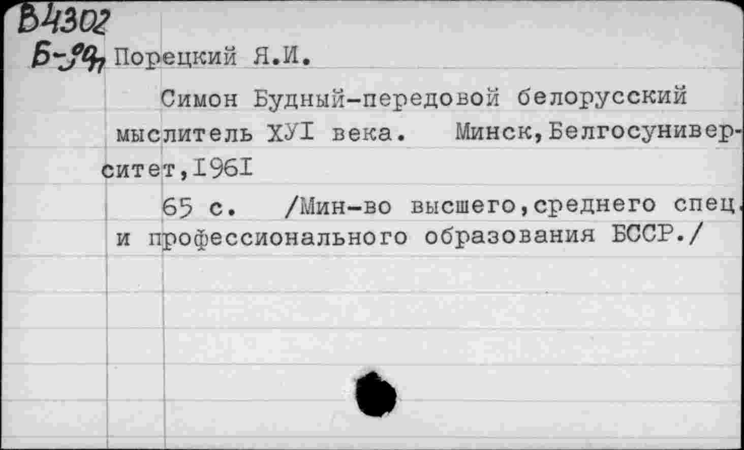 ﻿Б-УЪ Порецкий Я.И.
Симон Будный-передовой белорусский мыслитель ХУ1 века. Минск, Белгосунивер-
ситет,1961
65 с. /Мин-во высшего,среднего спец и профессионального образования БССР./